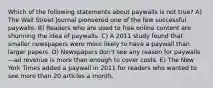 Which of the following statements about paywalls is not true? A) The Wall Street Journal pioneered one of the few successful paywalls. B) Readers who are used to free online content are shunning the idea of paywalls. C) A 2011 study found that smaller newspapers were more likely to have a paywall than larger papers. D) Newspapers don't see any reason for paywalls—ad revenue is more than enough to cover costs. E) The New York Times added a paywall in 2011 for readers who wanted to see more than 20 articles a month.