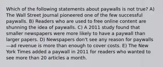 Which of the following statements about paywalls is not true? A) The Wall Street Journal pioneered one of the few successful paywalls. B) Readers who are used to free online content are shunning the idea of paywalls. C) A 2011 study found that smaller newspapers were more likely to have a paywall than larger papers. D) Newspapers don't see any reason for paywalls—ad revenue is more than enough to cover costs. E) The New York Times added a paywall in 2011 for readers who wanted to see more than 20 articles a month.