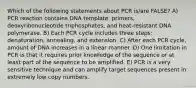 Which of the following statements about PCR is/are FALSE? A) PCR reaction contains DNA template, primers, deoxyribonucleotide triphosphates, and heat-resistant DNA polymerase. B) Each PCR cycle includes three steps: denaturation, annealing, and extension. C) After each PCR cycle, amount of DNA increases in a linear manner. D) One limitation in PCR is that it requires prior knowledge of the sequence or at least part of the sequence to be amplified. E) PCR is a very sensitive technique and can amplify target sequences present in extremely low copy numbers.