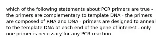 which of the following statements about PCR primers are true - the primers are complementary to template DNA - the primers are composed of RNA and DNA - primers are designed to anneal to the template DNA at each end of the gene of interest - only one primer is necessary for any PCR reaction