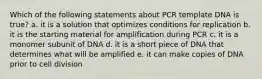 Which of the following statements about PCR template DNA is true? a. it is a solution that optimizes conditions for replication b. it is the starting material for amplification during PCR c. it is a monomer subunit of DNA d. it is a short piece of DNA that determines what will be amplified e. it can make copies of DNA prior to cell division