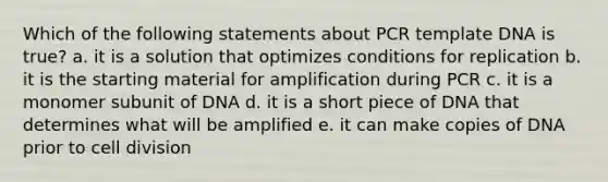 Which of the following statements about PCR template DNA is true? a. it is a solution that optimizes conditions for replication b. it is the starting material for amplification during PCR c. it is a monomer subunit of DNA d. it is a short piece of DNA that determines what will be amplified e. it can make copies of DNA prior to cell division