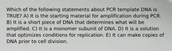 Which of the following statements about PCR template DNA is TRUE? A) It is the starting material for amplification during PCR. B) It is a short piece of DNA that determines what will be amplified. C) It is a monomer subunit of DNA. D) It is a solution that optimizes conditions for replication. E) It can make copies of DNA prior to cell division.