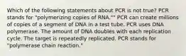 Which of the following statements about PCR is not true? PCR stands for "polymerizing copies of RNA."" PCR can create millions of copies of a segment of DNA in a test tube. PCR uses DNA polymerase. The amount of DNA doubles with each replication cycle. The target is repeatedly replicated. PCR stands for "polymerase chain reaction."