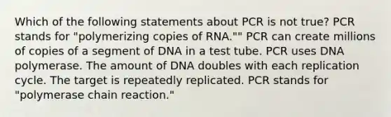 Which of the following statements about PCR is not true? PCR stands for "polymerizing copies of RNA."" PCR can create millions of copies of a segment of DNA in a test tube. PCR uses DNA polymerase. The amount of DNA doubles with each replication cycle. The target is repeatedly replicated. PCR stands for "polymerase chain reaction."