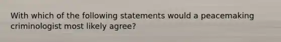 With which of the following statements would a peacemaking criminologist most likely agree?