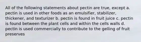 All of the following statements about pectin are true, except a. pectin is used in other foods as an emulsifier, stabilizer, thickener, and texturizer b. pectin is found in fruit juice c. pectin is found between the plant cells and within the cells walls d. pectin is used commercially to contribute to the gelling of fruit preserves