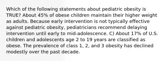 Which of the following statements about pediatric obesity is TRUE? About 45% of obese children maintain their higher weight as adults. Because early intervention is not typically effective against pediatric obesity, pediatricians recommend delaying intervention until early to mid-adolescence. C) About 17% of U.S. children and adolescents age 2 to 19 years are classified as obese. The prevalence of class 1, 2, and 3 obesity has declined modestly over the past decade.