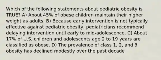 Which of the following statements about pediatric obesity is TRUE? A) About 45% of obese children maintain their higher weight as adults. B) Because early intervention is not typically effective against pediatric obesity, pediatricians recommend delaying intervention until early to mid-adolescence. C) About 17% of U.S. children and adolescents age 2 to 19 years are classified as obese. D) The prevalence of class 1, 2, and 3 obesity has declined modestly over the past decade