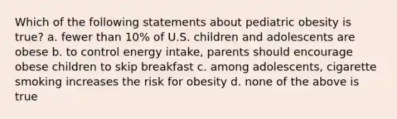 Which of the following statements about pediatric obesity is true? a. fewer than 10% of U.S. children and adolescents are obese b. to control energy intake, parents should encourage obese children to skip breakfast c. among adolescents, cigarette smoking increases the risk for obesity d. none of the above is true