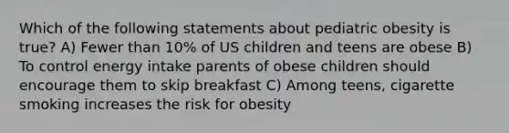 Which of the following statements about pediatric obesity is true? A) Fewer than 10% of US children and teens are obese B) To control energy intake parents of obese children should encourage them to skip breakfast C) Among teens, cigarette smoking increases the risk for obesity