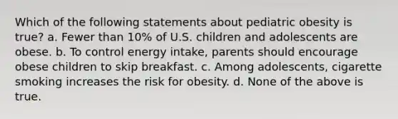 Which of the following statements about pediatric obesity is true? a. Fewer than 10% of U.S. children and adolescents are obese. b. To control energy intake, parents should encourage obese children to skip breakfast. c. Among adolescents, cigarette smoking increases the risk for obesity. d. None of the above is true.