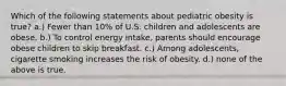 Which of the following statements about pediatric obesity is true? a.) Fewer than 10% of U.S. children and adolescents are obese. b.) To control energy intake, parents should encourage obese children to skip breakfast. c.) Among adolescents, cigarette smoking increases the risk of obesity. d.) none of the above is true.