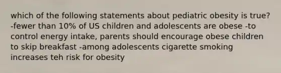 which of the following statements about pediatric obesity is true? -fewer than 10% of US children and adolescents are obese -to control energy intake, parents should encourage obese children to skip breakfast -among adolescents cigarette smoking increases teh risk for obesity