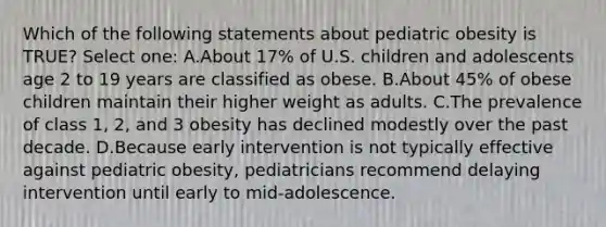 Which of the following statements about pediatric obesity is TRUE? Select one: A.About 17% of U.S. children and adolescents age 2 to 19 years are classified as obese. B.About 45% of obese children maintain their higher weight as adults. C.The prevalence of class 1, 2, and 3 obesity has declined modestly over the past decade. D.Because early intervention is not typically effective against pediatric obesity, pediatricians recommend delaying intervention until early to mid-adolescence.