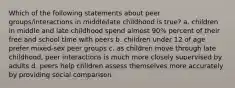 Which of the following statements about peer groups/interactions in middle/late childhood is true? a. children in middle and late childhood spend almost 90% percent of their free and school time with peers b. children under 12 of age prefer mixed-sex peer groups c. as children move through late childhood, peer interactions is much more closely supervised by adults d. peers help children assess themselves more accurately by providing social comparison