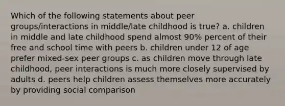 Which of the following statements about peer groups/interactions in middle/late childhood is true? a. children in middle and late childhood spend almost 90% percent of their free and school time with peers b. children under 12 of age prefer mixed-sex peer groups c. as children move through late childhood, peer interactions is much more closely supervised by adults d. peers help children assess themselves more accurately by providing social comparison