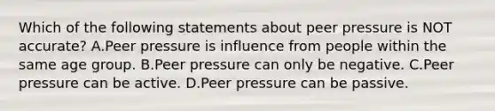 Which of the following statements about peer pressure is NOT accurate? A.Peer pressure is influence from people within the same age group. B.Peer pressure can only be negative. C.Peer pressure can be active. D.Peer pressure can be passive.