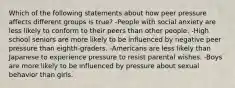 Which of the following statements about how peer pressure affects different groups is true? -People with social anxiety are less likely to conform to their peers than other people. -High school seniors are more likely to be influenced by negative peer pressure than eighth-graders. -Americans are less likely than Japanese to experience pressure to resist parental wishes. -Boys are more likely to be influenced by pressure about sexual behavior than girls.