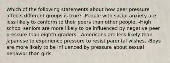 Which of the following statements about how peer pressure affects different groups is true? -People with social anxiety are less likely to conform to their peers than other people. -High school seniors are more likely to be influenced by negative peer pressure than eighth-graders. -Americans are less likely than Japanese to experience pressure to resist parental wishes. -Boys are more likely to be influenced by pressure about sexual behavior than girls.