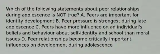 Which of the following statements about peer relationships during adolescence is NOT true? A. Peers are important for identity development B. Peer pressure is strongest during late adolescence C. Peers have more influence on an individual's beliefs and behaviour about self‐identity and school than moral issues D. Peer relationships become critically important influences on development during adolescence