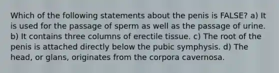 Which of the following statements about the penis is FALSE? a) It is used for the passage of sperm as well as the passage of urine. b) It contains three columns of erectile tissue. c) The root of the penis is attached directly below the pubic symphysis. d) The head, or glans, originates from the corpora cavernosa.