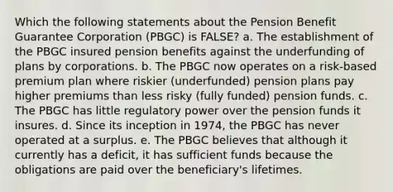 Which the following statements about the Pension Benefit Guarantee Corporation (PBGC) is FALSE? a. The establishment of the PBGC insured pension benefits against the underfunding of plans by corporations. b. The PBGC now operates on a risk-based premium plan where riskier (underfunded) pension plans pay higher premiums than less risky (fully funded) pension funds. c. The PBGC has little regulatory power over the pension funds it insures. d. Since its inception in 1974, the PBGC has never operated at a surplus. e. The PBGC believes that although it currently has a deficit, it has sufficient funds because the obligations are paid over the beneficiary's lifetimes.