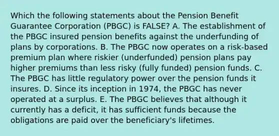 Which the following statements about the Pension Benefit Guarantee Corporation (PBGC) is FALSE? A. The establishment of the PBGC insured pension benefits against the underfunding of plans by corporations. B. The PBGC now operates on a risk-based premium plan where riskier (underfunded) pension plans pay higher premiums than less risky (fully funded) pension funds. C. The PBGC has little regulatory power over the pension funds it insures. D. Since its inception in 1974, the PBGC has never operated at a surplus. E. The PBGC believes that although it currently has a deficit, it has sufficient funds because the obligations are paid over the beneficiary's lifetimes.