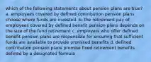 which of the following statements about pension plans are true? a. employees covered by defined contribution pension plans choose where funds are invested. b. the retirement pay of employees covered by defined benefit pension plans depends on the size of the fund retirement c. employers who offer defined benefit pension plans are responsible for ensuring that sufficient funds are available to provide promised benefits d. defined contribution pension plans promise fixed retirement benefits defined by a designated formula