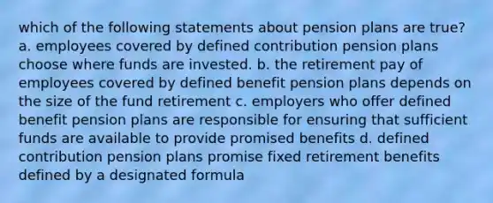 which of the following statements about pension plans are true? a. employees covered by defined contribution pension plans choose where funds are invested. b. the retirement pay of employees covered by defined benefit pension plans depends on the size of the fund retirement c. employers who offer defined benefit pension plans are responsible for ensuring that sufficient funds are available to provide promised benefits d. defined contribution pension plans promise fixed retirement benefits defined by a designated formula