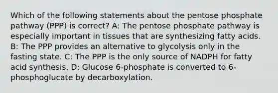 Which of the following statements about the pentose phosphate pathway (PPP) is correct? A: The pentose phosphate pathway is especially important in tissues that are synthesizing fatty acids. B: The PPP provides an alternative to glycolysis only in the fasting state. C: The PPP is the only source of NADPH for fatty acid synthesis. D: Glucose 6-phosphate is converted to 6-phosphoglucate by decarboxylation.