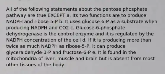 All of the following statements about the pentose phosphate pathway are true EXCEPT a. Its two functions are to produce NADPH and ribose-5-P b. It uses glucose-6-P as a substrate when producing NADPH and CO2 c. Glucose-6-phosphate dehydrogenase is the control enzyme and it is regulated by the NADPH concentration of the cell d. If it is producing more than twice as much NADPH as ribose-5-P, it can produce glyceraldehyde-3-P and fructose-6-P e. It is found in the mitochondria of liver, muscle and brain but is absent from most other tissues of the body