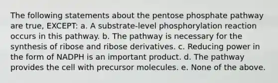 The following statements about the pentose phosphate pathway are true, EXCEPT: a. A substrate-level phosphorylation reaction occurs in this pathway. b. The pathway is necessary for the synthesis of ribose and ribose derivatives. c. Reducing power in the form of NADPH is an important product. d. The pathway provides the cell with precursor molecules. e. None of the above.