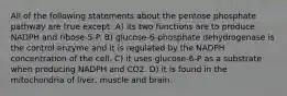 All of the following statements about the pentose phosphate pathway are true except: A) its two functions are to produce NADPH and ribose-5-P. B) glucose-6-phosphate dehydrogenase is the control enzyme and it is regulated by the NADPH concentration of the cell. C) it uses glucose-6-P as a substrate when producing NADPH and CO2. D) it is found in the mitochondria of liver, muscle and brain.