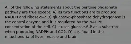 All of the following statements about the pentose phosphate pathway are true except: A) its two functions are to produce NADPH and ribose-5-P. B) glucose-6-phosphate dehydrogenase is the control enzyme and it is regulated by the NADPH concentration of the cell. C) it uses glucose-6-P as a substrate when producing NADPH and CO2. D) it is found in the mitochondria of liver, muscle and brain.