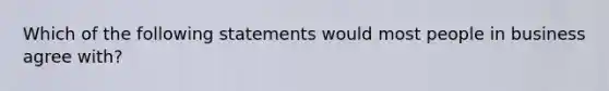 Which of the following statements would most people in business agree with?