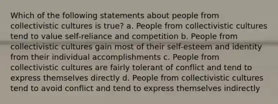 Which of the following statements about people from collectivistic cultures is true? a. People from collectivistic cultures tend to value self-reliance and competition b. People from collectivistic cultures gain most of their self-esteem and identity from their individual accomplishments c. People from collectivistic cultures are fairly tolerant of conflict and tend to express themselves directly d. People from collectivistic cultures tend to avoid conflict and tend to express themselves indirectly