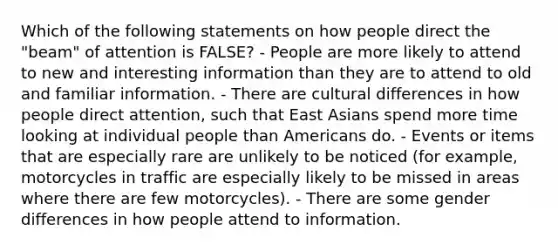 Which of the following statements on how people direct the "beam" of attention is FALSE? - People are more likely to attend to new and interesting information than they are to attend to old and familiar information. - There are cultural differences in how people direct attention, such that East Asians spend more time looking at individual people than Americans do. - Events or items that are especially rare are unlikely to be noticed (for example, motorcycles in traffic are especially likely to be missed in areas where there are few motorcycles). - There are some gender differences in how people attend to information.