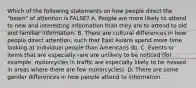 Which of the following statements on how people direct the "beam" of attention is FALSE? A. People are more likely to attend to new and interesting information than they are to attend to old and familiar information. B. There are cultural differences in how people direct attention, such that East Asians spend more time looking at individual people than Americans do. C. Events or items that are especially rare are unlikely to be noticed (for example, motorcycles in traffic are especially likely to be missed in areas where there are few motorcycles). D. There are some gender differences in how people attend to information.