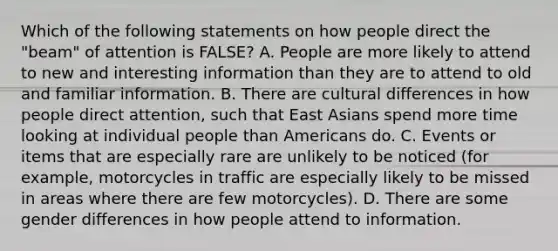 Which of the following statements on how people direct the "beam" of attention is FALSE? A. People are more likely to attend to new and interesting information than they are to attend to old and familiar information. B. There are cultural differences in how people direct attention, such that East Asians spend more time looking at individual people than Americans do. C. Events or items that are especially rare are unlikely to be noticed (for example, motorcycles in traffic are especially likely to be missed in areas where there are few motorcycles). D. There are some gender differences in how people attend to information.