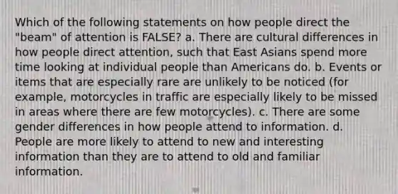 Which of the following statements on how people direct the "beam" of attention is FALSE? a. There are cultural differences in how people direct attention, such that East Asians spend more time looking at individual people than Americans do. b. Events or items that are especially rare are unlikely to be noticed (for example, motorcycles in traffic are especially likely to be missed in areas where there are few motorcycles). c. There are some gender differences in how people attend to information. d. People are more likely to attend to new and interesting information than they are to attend to old and familiar information.