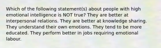 Which of the following statement(s) about people with high emotional intelligence is NOT true? They are better at interpersonal relations. They are better at knowledge sharing. They understand their own emotions. They tend to be more educated. They perform better in jobs requiring emotional labour.