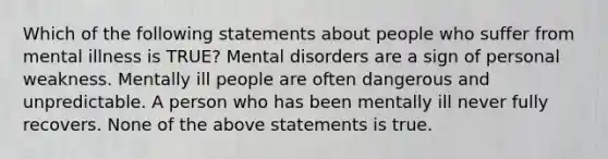 Which of the following statements about people who suffer from mental illness is TRUE? Mental disorders are a sign of personal weakness. Mentally ill people are often dangerous and unpredictable. A person who has been mentally ill never fully recovers. None of the above statements is true.