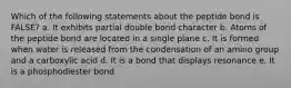 Which of the following statements about the peptide bond is FALSE? a. It exhibits partial double bond character b. Atoms of the peptide bond are located in a single plane c. It is formed when water is released from the condensation of an amino group and a carboxylic acid d. It is a bond that displays resonance e. It is a phosphodiester bond