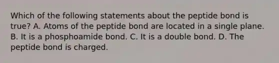 Which of the following statements about the peptide bond is true? A. Atoms of the peptide bond are located in a single plane. B. It is a phosphoamide bond. C. It is a double bond. D. The peptide bond is charged.