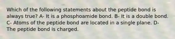 Which of the following statements about the peptide bond is always true? A- It is a phosphoamide bond. B- It is a double bond. C- Atoms of the peptide bond are located in a single plane. D- The peptide bond is charged.