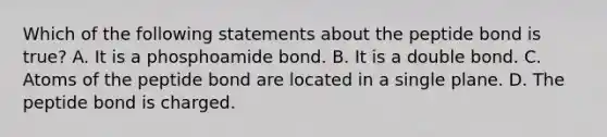 Which of the following statements about the peptide bond is true? A. It is a phosphoamide bond. B. It is a double bond. C. Atoms of the peptide bond are located in a single plane. D. The peptide bond is charged.