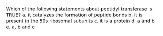 Which of the following statements about peptidyl transferase is TRUE? a. it catalyzes the formation of peptide bonds b. it is present in the 50s ribosomal subunits c. it is a protein d. a and b e. a, b and c