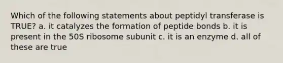 Which of the following statements about peptidyl transferase is TRUE? a. it catalyzes the formation of peptide bonds b. it is present in the 50S ribosome subunit c. it is an enzyme d. all of these are true