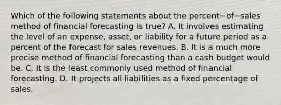 Which of the following statements about the percent−of−sales method of financial forecasting is​ true? A. It involves estimating the level of an​ expense, asset, or liability for a future period as a percent of the forecast for sales revenues. B. It is a much more precise method of financial forecasting than a cash budget would be. C. It is the least commonly used method of financial forecasting. D. It projects all liabilities as a fixed percentage of sales.